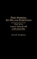 Field Marshal Sir William Robertson: Chief of the Imperial General Staff in the Great War